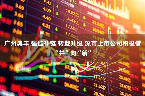 广州典丰 强链补链 转型升级 深市上市公司积极借“并”向“新”