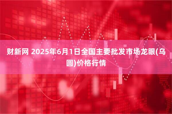 财新网 2025年6月1日全国主要批发市场龙眼(乌圆)价格行情