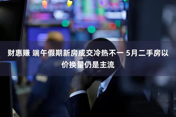 财惠赚 端午假期新房成交冷热不一 5月二手房以价换量仍是主流