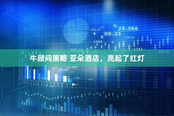 牛顾问策略 亚朵酒店，亮起了红灯