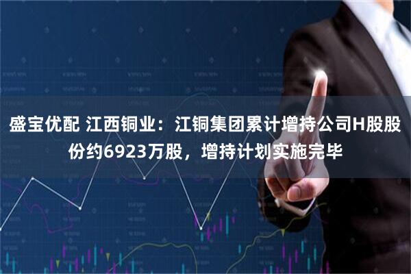 盛宝优配 江西铜业：江铜集团累计增持公司H股股份约6923万股，增持计划实施完毕