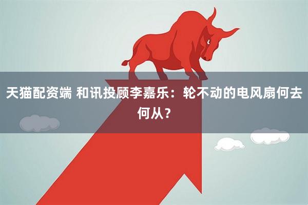 天猫配资端 和讯投顾李嘉乐：轮不动的电风扇何去何从？