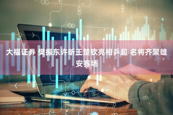 大福证券 樊振东许昕王楚钦亮相乒超 名将齐聚雄安赛场