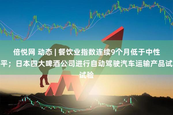 倍悦网 动态 | 餐饮业指数连续9个月低于中性水平；日本四大啤酒公司进行自动驾驶汽车运输产品试验