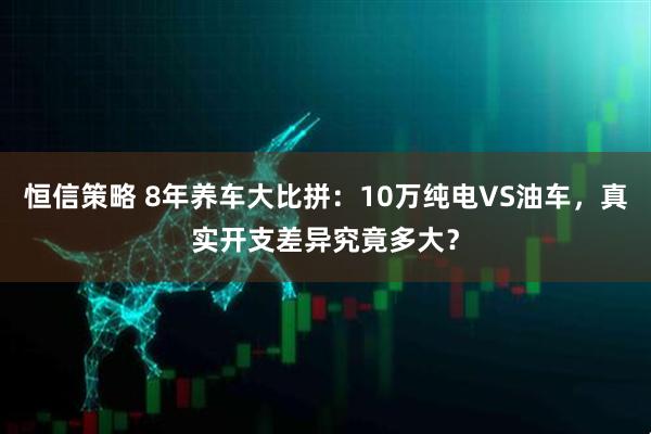 恒信策略 8年养车大比拼：10万纯电VS油车，真实开支差异究竟多大？