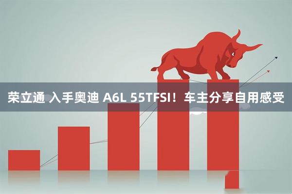 荣立通 入手奥迪 A6L 55TFSI！车主分享自用感受