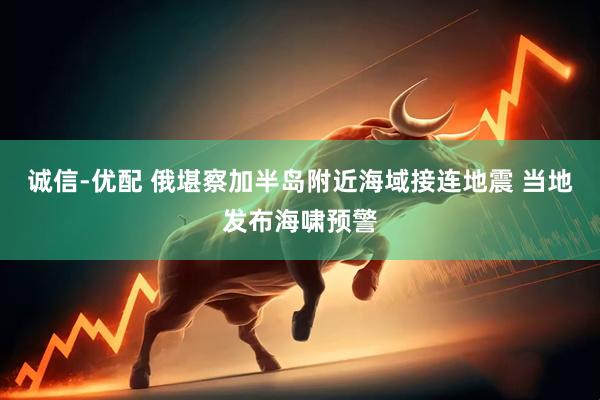 诚信-优配 俄堪察加半岛附近海域接连地震 当地发布海啸预警