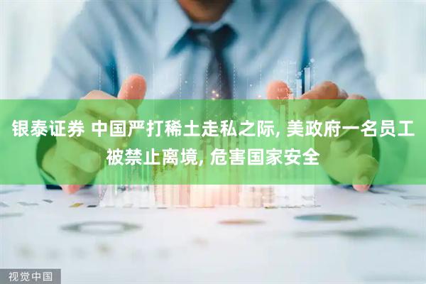 银泰证券 中国严打稀土走私之际, 美政府一名员工被禁止离境, 危害国家安全