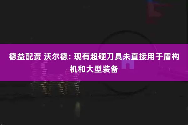 德益配资 沃尔德: 现有超硬刀具未直接用于盾构机和大型装备