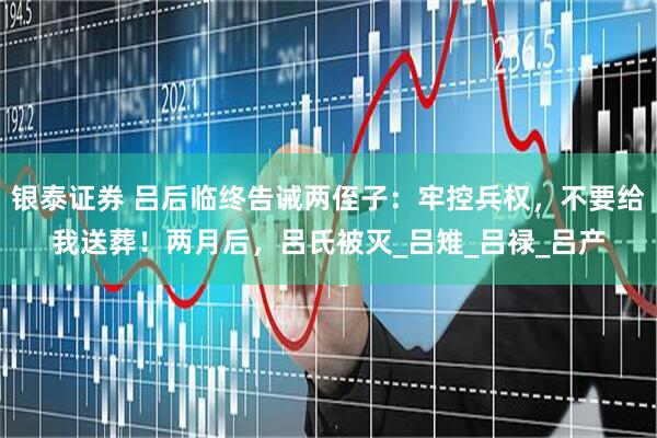 银泰证券 吕后临终告诫两侄子：牢控兵权，不要给我送葬！两月后，吕氏被灭_吕雉_吕禄_吕产