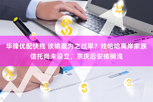 华锋优配快线 谈输赢为之过早？娃哈哈离岸家族信托尚未设立，宗庆后安排搁浅