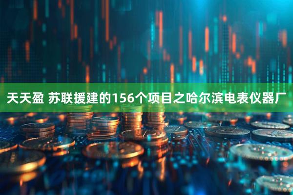 天天盈 苏联援建的156个项目之哈尔滨电表仪器厂
