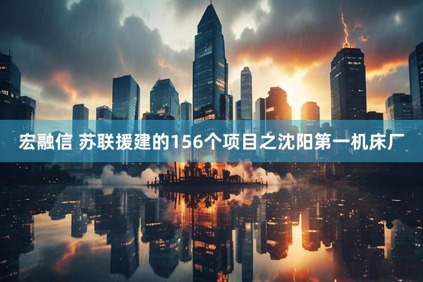宏融信 苏联援建的156个项目之沈阳第一机床厂