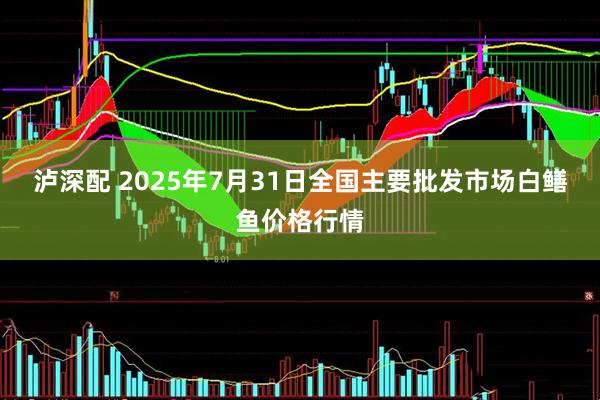泸深配 2025年7月31日全国主要批发市场白鳝鱼价格行情