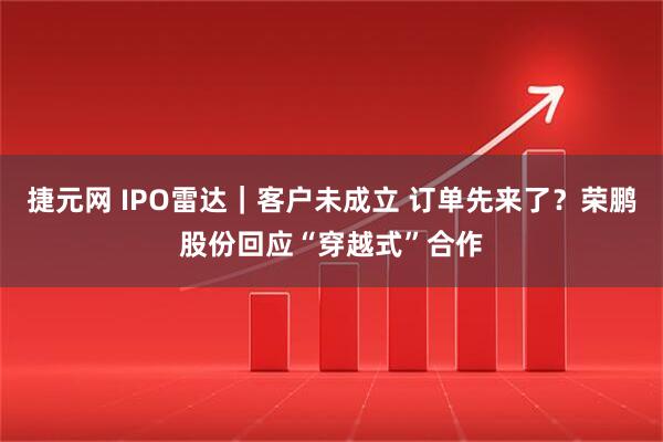 捷元网 IPO雷达｜客户未成立 订单先来了？荣鹏股份回应“穿越式”合作