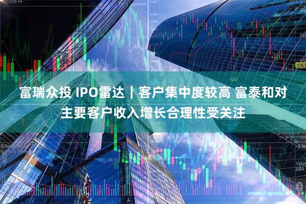 富瑞众投 IPO雷达｜客户集中度较高 富泰和对主要客户收入增长合理性受关注