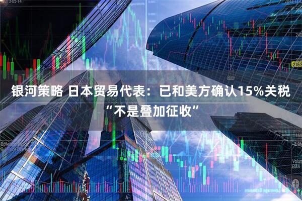 银河策略 日本贸易代表：已和美方确认15%关税“不是叠加征收”