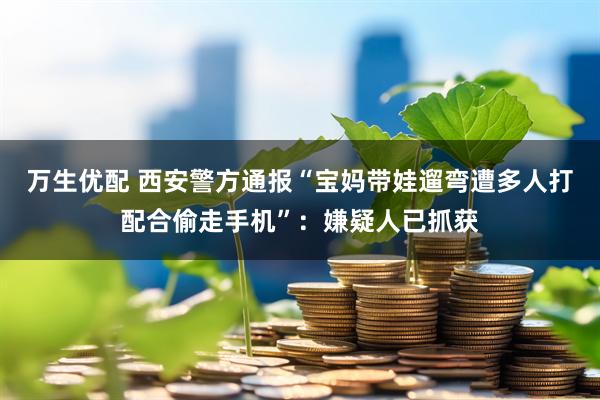 万生优配 西安警方通报“宝妈带娃遛弯遭多人打配合偷走手机”：嫌疑人已抓获