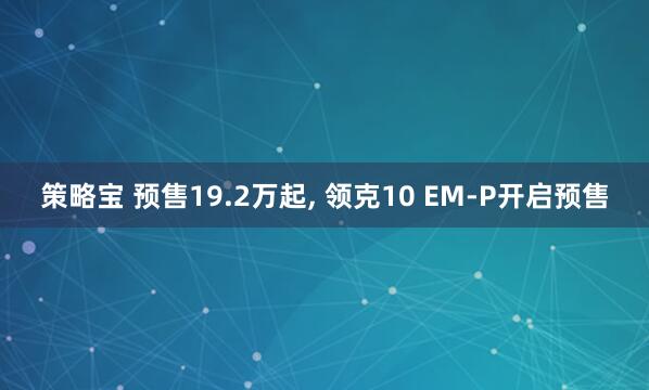 策略宝 预售19.2万起, 领克10 EM-P开启预售