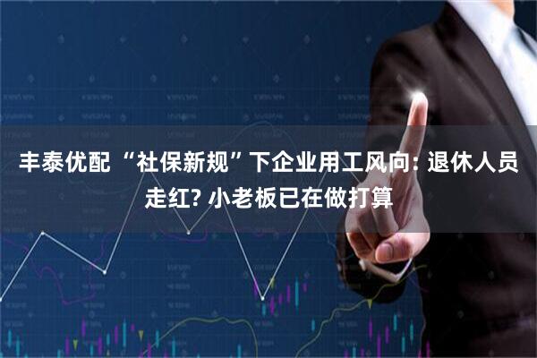 丰泰优配 “社保新规”下企业用工风向: 退休人员走红? 小老板已在做打算