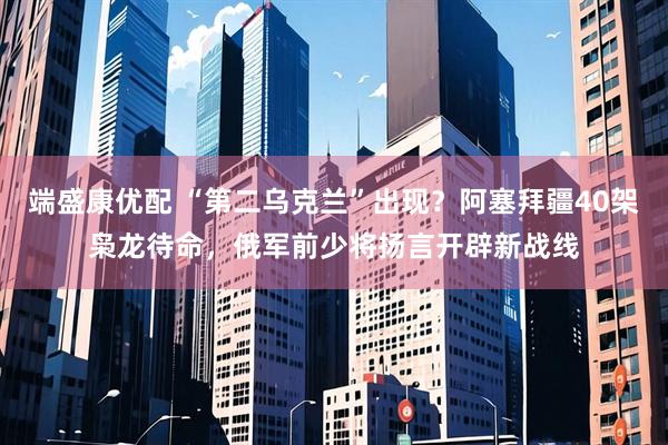 端盛康优配 “第二乌克兰”出现？阿塞拜疆40架枭龙待命，俄军前少将扬言开辟新战线