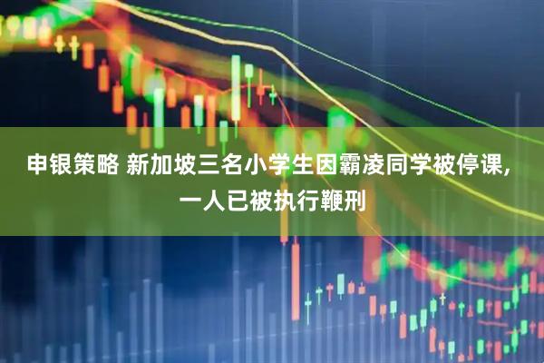 申银策略 新加坡三名小学生因霸凌同学被停课, 一人已被执行鞭刑