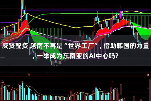 威贤配资 越南不再是“世界工厂”, 借助韩国的力量, 一举成为东南亚的AI中心吗?