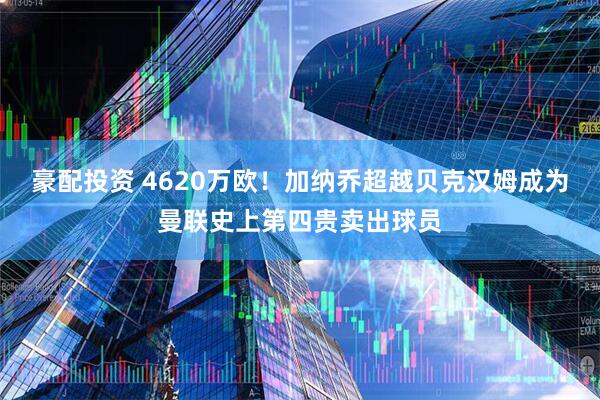 豪配投资 4620万欧！加纳乔超越贝克汉姆成为曼联史上第四贵卖出球员