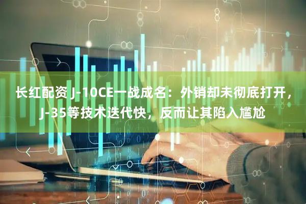 长红配资 J-10CE一战成名：外销却未彻底打开，J-35等技术迭代快，反而让其陷入尴尬