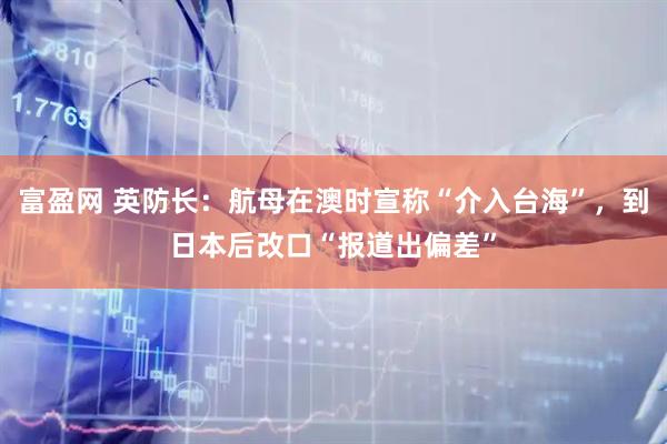 富盈网 英防长：航母在澳时宣称“介入台海”，到日本后改口“报道出偏差”
