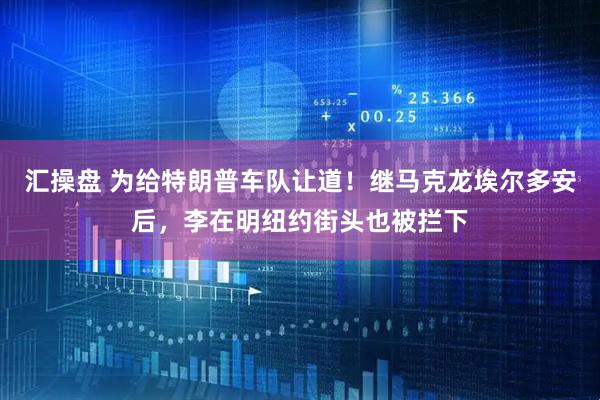 汇操盘 为给特朗普车队让道！继马克龙埃尔多安后，李在明纽约街头也被拦下