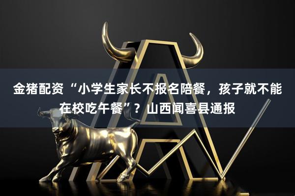金猪配资 “小学生家长不报名陪餐，孩子就不能在校吃午餐”？山西闻喜县通报
