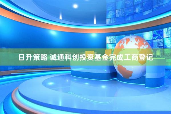 日升策略 诚通科创投资基金完成工商登记