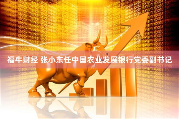 福牛财经 张小东任中国农业发展银行党委副书记