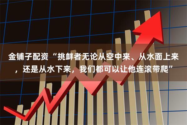 金铺子配资 “挑衅者无论从空中来、从水面上来,还是从水下来,我们都可以让他连滚带爬”