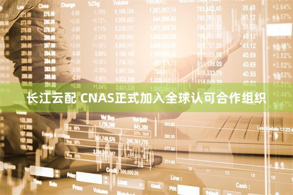 长江云配 CNAS正式加入全球认可合作组织