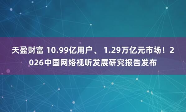 天盈财富 10.99亿用户、 1.29万亿元市场!2026中国网络视听发展研究报告发布