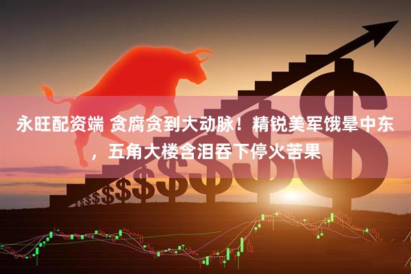 永旺配资端 贪腐贪到大动脉！精锐美军饿晕中东，五角大楼含泪吞下停火苦果