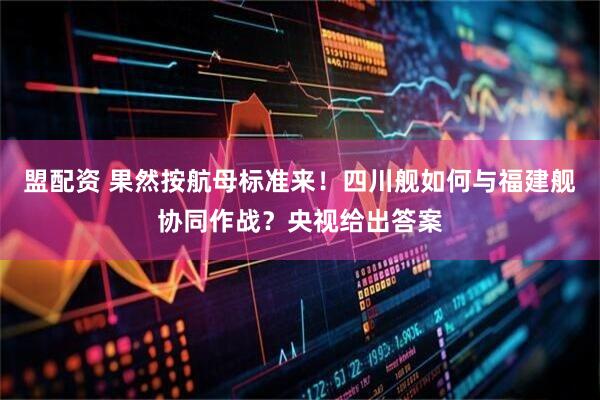 盟配资 果然按航母标准来！四川舰如何与福建舰协同作战？央视给出答案