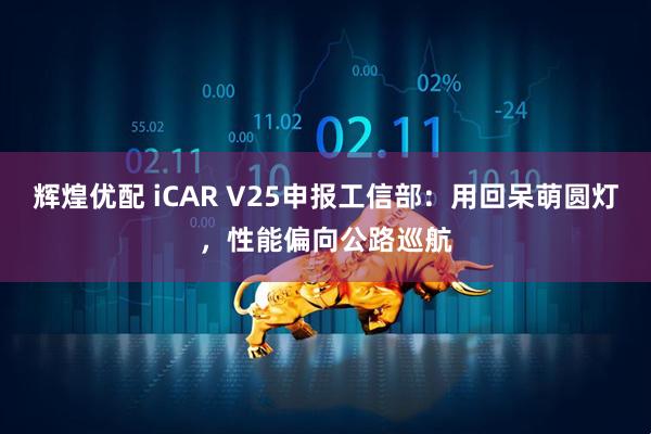 辉煌优配 iCAR V25申报工信部：用回呆萌圆灯，性能偏向公路巡航