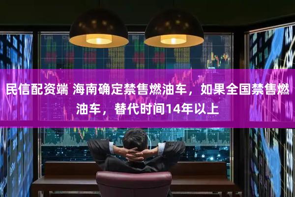 民信配资端 海南确定禁售燃油车，如果全国禁售燃油车，替代时间14年以上